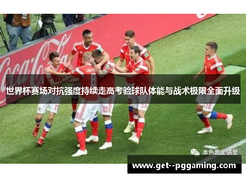 世界杯赛场对抗强度持续走高考验球队体能与战术极限全面升级